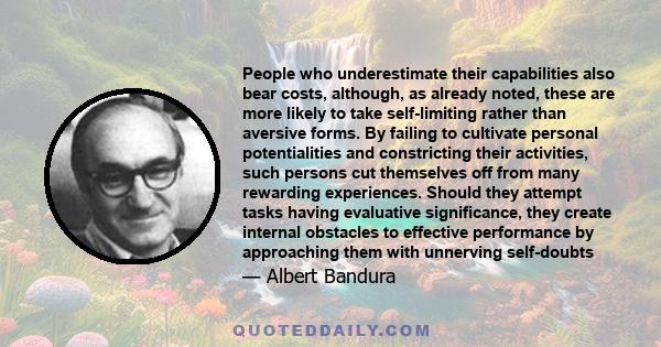 People who underestimate their capabilities also bear costs, although, as already noted, these are more likely to take self-limiting rather than aversive forms. By failing to cultivate personal potentialities and