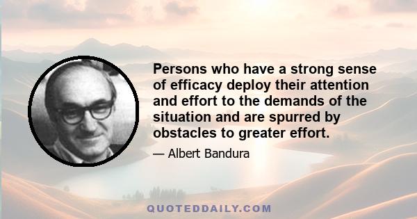 Persons who have a strong sense of efficacy deploy their attention and effort to the demands of the situation and are spurred by obstacles to greater effort.