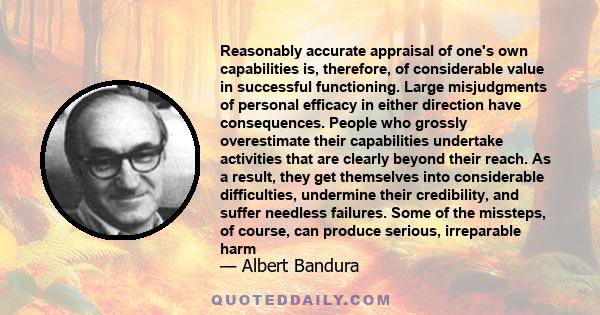 Reasonably accurate appraisal of one's own capabilities is, therefore, of considerable value in successful functioning. Large misjudgments of personal efficacy in either direction have consequences. People who grossly