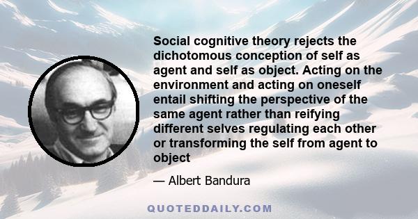 Social cognitive theory rejects the dichotomous conception of self as agent and self as object. Acting on the environment and acting on oneself entail shifting the perspective of the same agent rather than reifying