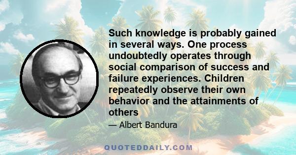 Such knowledge is probably gained in several ways. One process undoubtedly operates through social comparison of success and failure experiences. Children repeatedly observe their own behavior and the attainments of