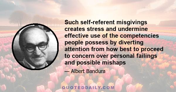 Such self-referent misgivings creates stress and undermine effective use of the competencies people possess by diverting attention from how best to proceed to concern over personal failings and possible mishaps