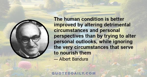 The human condition is better improved by altering detrimental circumstances and personal perspectives than by trying to alter personal outlooks, while ignoring the very circumstances that serve to nourish them