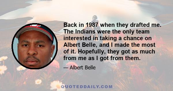 Back in 1987 when they drafted me. The Indians were the only team interested in taking a chance on Albert Belle, and I made the most of it. Hopefully, they got as much from me as I got from them.