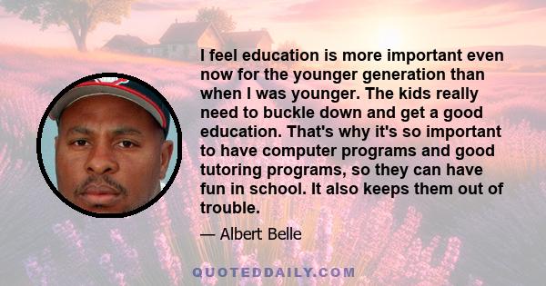 I feel education is more important even now for the younger generation than when I was younger. The kids really need to buckle down and get a good education. That's why it's so important to have computer programs and