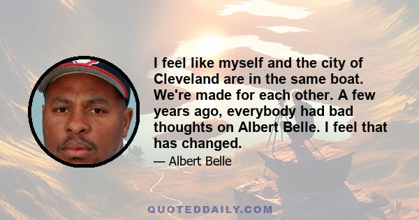 I feel like myself and the city of Cleveland are in the same boat. We're made for each other. A few years ago, everybody had bad thoughts on Albert Belle. I feel that has changed.