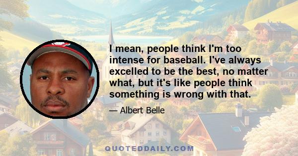 I mean, people think I'm too intense for baseball. I've always excelled to be the best, no matter what, but it's like people think something is wrong with that.