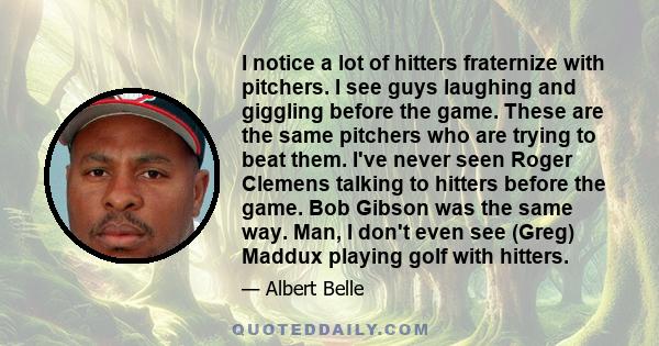 I notice a lot of hitters fraternize with pitchers. I see guys laughing and giggling before the game. These are the same pitchers who are trying to beat them. I've never seen Roger Clemens talking to hitters before the