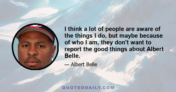 I think a lot of people are aware of the things I do, but maybe because of who I am, they don't want to report the good things about Albert Belle.