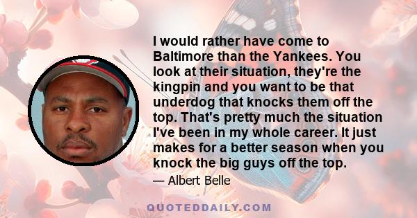 I would rather have come to Baltimore than the Yankees. You look at their situation, they're the kingpin and you want to be that underdog that knocks them off the top. That's pretty much the situation I've been in my