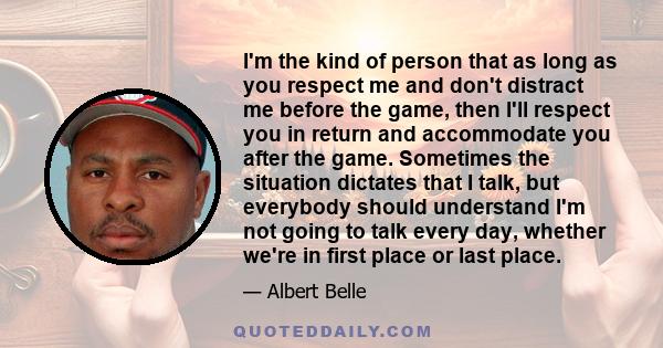 I'm the kind of person that as long as you respect me and don't distract me before the game, then I'll respect you in return and accommodate you after the game. Sometimes the situation dictates that I talk, but