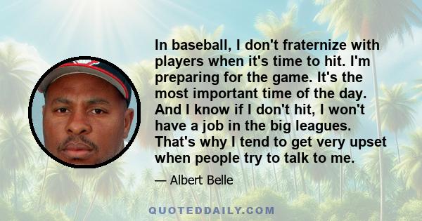 In baseball, I don't fraternize with players when it's time to hit. I'm preparing for the game. It's the most important time of the day. And I know if I don't hit, I won't have a job in the big leagues. That's why I