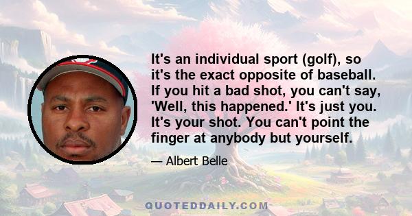 It's an individual sport (golf), so it's the exact opposite of baseball. If you hit a bad shot, you can't say, 'Well, this happened.' It's just you. It's your shot. You can't point the finger at anybody but yourself.