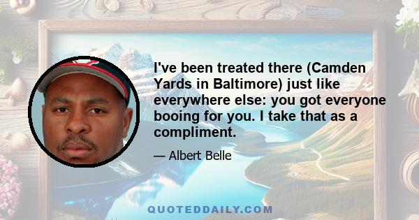 I've been treated there (Camden Yards in Baltimore) just like everywhere else: you got everyone booing for you. I take that as a compliment.