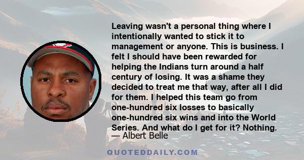 Leaving wasn't a personal thing where I intentionally wanted to stick it to management or anyone. This is business. I felt I should have been rewarded for helping the Indians turn around a half century of losing. It was 