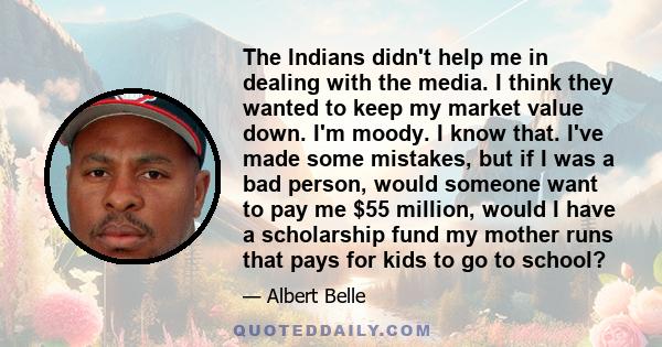 The Indians didn't help me in dealing with the media. I think they wanted to keep my market value down. I'm moody. I know that. I've made some mistakes, but if I was a bad person, would someone want to pay me $55