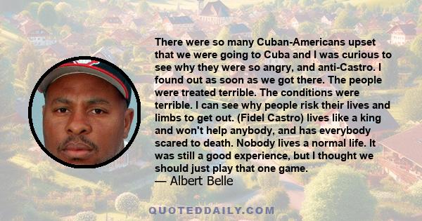 There were so many Cuban-Americans upset that we were going to Cuba and I was curious to see why they were so angry, and anti-Castro. I found out as soon as we got there. The people were treated terrible. The conditions 