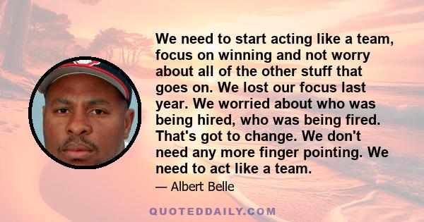 We need to start acting like a team, focus on winning and not worry about all of the other stuff that goes on. We lost our focus last year. We worried about who was being hired, who was being fired. That's got to