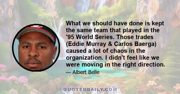 What we should have done is kept the same team that played in the '95 World Series. Those trades (Eddie Murray & Carlos Baerga) caused a lot of chaos in the organization. I didn't feel like we were moving in the right