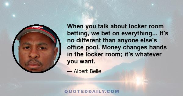 When you talk about locker room betting, we bet on everything... It's no different than anyone else's office pool. Money changes hands in the locker room; it's whatever you want.