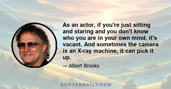 As an actor, if you're just sitting and staring and you don't know who you are in your own mind, it's vacant. And sometimes the camera is an X-ray machine, it can pick it up.