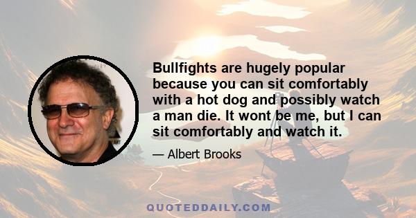 Bullfights are hugely popular because you can sit comfortably with a hot dog and possibly watch a man die. It wont be me, but I can sit comfortably and watch it.