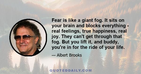 Fear is like a giant fog. It sits on your brain and blocks everything - real feelings, true happiness, real joy. They can't get through that fog. But you lift it, and buddy, you're in for the ride of your life.