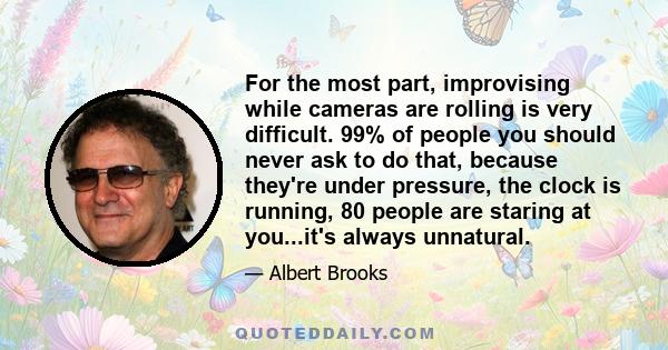 For the most part, improvising while cameras are rolling is very difficult. 99% of people you should never ask to do that, because they're under pressure, the clock is running, 80 people are staring at you...it's always 