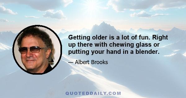 Getting older is a lot of fun. Right up there with chewing glass or putting your hand in a blender.