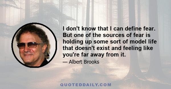 I don't know that I can define fear. But one of the sources of fear is holding up some sort of model life that doesn't exist and feeling like you're far away from it.