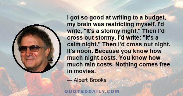 I got so good at writing to a budget, my brain was restricting myself. I'd write, It's a stormy night. Then I'd cross out stormy. I'd write: It's a calm night. Then I'd cross out night. It's noon. Because you know how