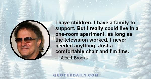 I have children. I have a family to support. But I really could live in a one-room apartment, as long as the television worked. I never needed anything. Just a comfortable chair and I'm fine.