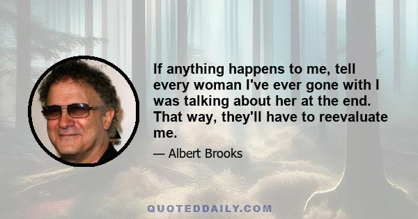 If anything happens to me, tell every woman I've ever gone with I was talking about her at the end. That way, they'll have to reevaluate me.