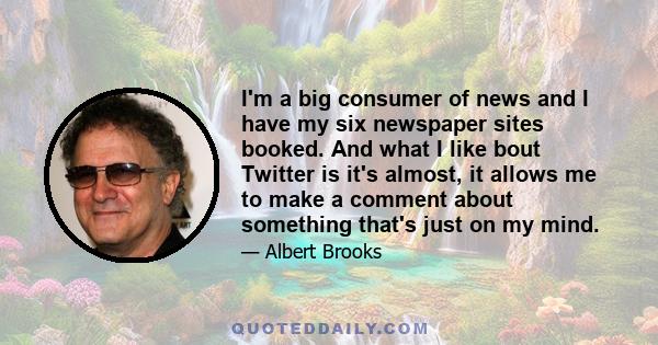 I'm a big consumer of news and I have my six newspaper sites booked. And what I like bout Twitter is it's almost, it allows me to make a comment about something that's just on my mind.