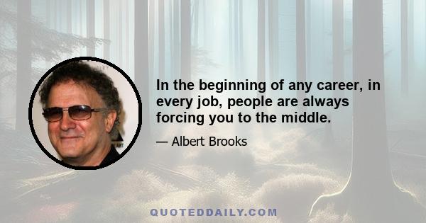 In the beginning of any career, in every job, people are always forcing you to the middle.