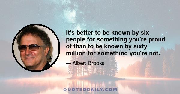 It's better to be known by six people for something you're proud of than to be known by sixty million for something you're not.