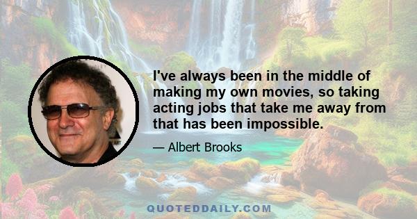 I've always been in the middle of making my own movies, so taking acting jobs that take me away from that has been impossible.