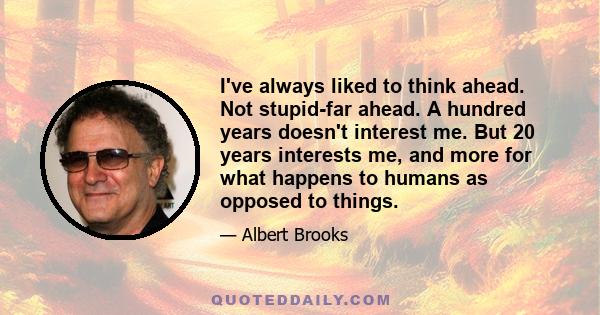 I've always liked to think ahead. Not stupid-far ahead. A hundred years doesn't interest me. But 20 years interests me, and more for what happens to humans as opposed to things.