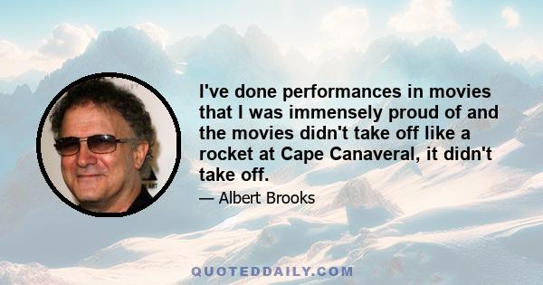 I've done performances in movies that I was immensely proud of and the movies didn't take off like a rocket at Cape Canaveral, it didn't take off.