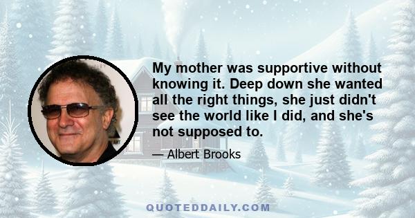 My mother was supportive without knowing it. Deep down she wanted all the right things, she just didn't see the world like I did, and she's not supposed to.