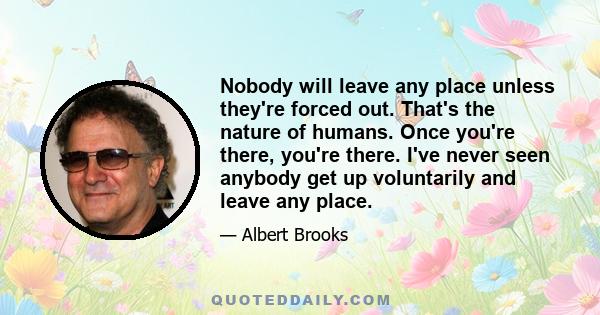 Nobody will leave any place unless they're forced out. That's the nature of humans. Once you're there, you're there. I've never seen anybody get up voluntarily and leave any place.