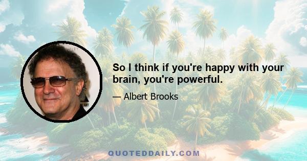 So I think if you're happy with your brain, you're powerful.