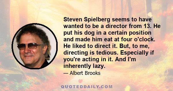 Steven Spielberg seems to have wanted to be a director from 13. He put his dog in a certain position and made him eat at four o'clock. He liked to direct it. But, to me, directing is tedious. Especially if you're acting 