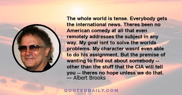 The whole world is tense. Everybody gets the international news. Theres been no American comedy at all that even remotely addresses the subject in any way. My goal isnt to solve the worlds problems. My character wasnt