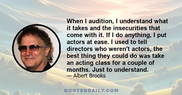 When I audition, I understand what it takes and the insecurities that come with it. If I do anything, I put actors at ease. I used to tell directors who weren't actors, the best thing they could do was take an acting