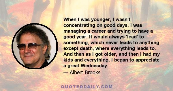 When I was younger, I wasn't concentrating on good days. I was managing a career and trying to have a good year. It would always 'lead' to something, which never leads to anything except death, where everything leads