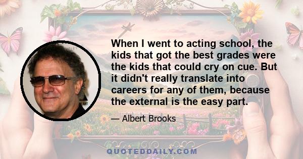 When I went to acting school, the kids that got the best grades were the kids that could cry on cue. But it didn't really translate into careers for any of them, because the external is the easy part.