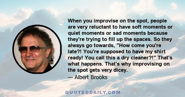 When you improvise on the spot, people are very reluctant to have soft moments or quiet moments or sad moments because they're trying to fill up the spaces. So they always go towards, How come you're late?! You're