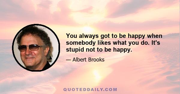 You always got to be happy when somebody likes what you do. It's stupid not to be happy.