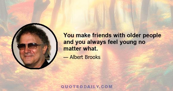 You make friends with older people and you always feel young no matter what.